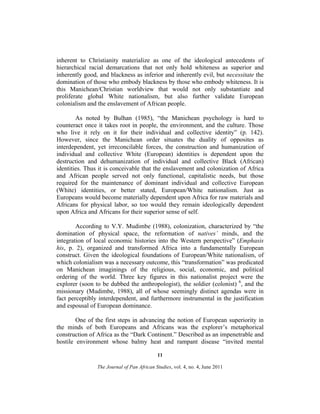 inherent to Christianity materialize as one of the ideological antecedents of
hierarchical racial demarcations that not only hold whiteness as superior and
inherently good, and blackness as inferior and inherently evil, but necessitate the
domination of those who embody blackness by those who embody whiteness. It is
this Manichean/Christian worldview that would not only substantiate and
proliferate global White nationalism, but also further validate European
colonialism and the enslavement of African people.
As noted by Bulhan (1985), “the Manichean psychology is hard to
counteract once it takes root in people, the environment, and the culture. Those
who live it rely on it for their individual and collective identity” (p. 142).
However, since the Manichean order situates the duality of opposites as
interdependent, yet irreconcilable forces, the construction and humanization of
individual and collective White (European) identities is dependent upon the
destruction and dehumanization of individual and collective Black (African)
identities. Thus it is conceivable that the enslavement and colonization of Africa
and African people served not only functional, capitalistic needs, but those
required for the maintenance of dominant individual and collective European
(White) identities, or better stated, European/White nationalism. Just as
Europeans would become materially dependent upon Africa for raw materials and
Africans for physical labor, so too would they remain ideologically dependent
upon Africa and Africans for their superior sense of self.
According to V.Y. Mudimbe (1988), colonization, characterized by “the
domination of physical space, the reformation of natives’ minds, and the
integration of local economic histories into the Western perspective” (Emphasis
his, p. 2), organized and transformed Africa into a fundamentally European
construct. Given the ideological foundations of European/White nationalism, of
which colonialism was a necessary outcome, this “transformation” was predicated
on Manichean imaginings of the religious, social, economic, and political
ordering of the world. Three key figures in this nationalist project were the
explorer (soon to be dubbed the anthropologist), the soldier (colonist) 6, and the
missionary (Mudimbe, 1988), all of whose seemingly distinct agendas were in
fact perceptibly interdependent, and furthermore instrumental in the justification
and espousal of European dominance.
One of the first steps in advancing the notion of European superiority in
the minds of both Europeans and Africans was the explorer’s metaphorical
construction of Africa as the “Dark Continent.” Described as an impenetrable and
hostile environment whose balmy heat and rampant disease “invited mental
11
The Journal of Pan African Studies, vol. 4, no. 4, June 2011

 