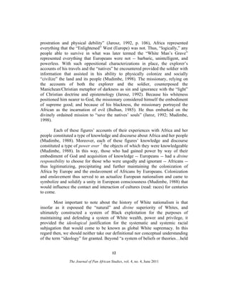 prostration and physical debility” (Jarosz, 1992, p. 106), Africa represented
everything that the “Enlightened” West (Europe) was not. Thus, “logically,” any
people able to survive in what was later termed the “White Man’s Grave”
represented everything that Europeans were not -- barbaric, unintelligent, and
powerless. With such oppositional characterizations in place, the explorer’s
accounts of his travels and the “natives” he encountered provided the soldier with
information that assisted in his ability to physically colonize and socially
“civilize” the land and its people (Mudimbe, 1998). The missionary, relying on
the accounts of both the explorer and the soldier, counterposed the
Manichean/Christian metaphor of darkness as sin and ignorance with the “light”
of Christian doctrine and epistemology (Jarosz, 1992). Because his whiteness
positioned him nearer to God, the missionary considered himself the embodiment
of supreme good; and because of his blackness, the missionary portrayed the
African as the incarnation of evil (Bulhan, 1985). He thus embarked on the
divinely ordained mission to “save the natives’ souls” (Jaroz, 1992; Mudimbe,
1998).
Each of these figures’ accounts of their experiences with Africa and her
people constituted a type of knowledge and discourse about Africa and her people
(Mudimbe, 1988). Moreover, each of these figures’ knowledge and discourse
constituted a type of power over 7 the objects of which they were knowledgeable
(Mudimbe, 1988). In this way, those who had gained power by way of their
embodiment of God and acquisition of knowledge -- Europeans -- had a divine
responsibility to choose for those who were ungodly and ignorant -- Africans -thus legitimatizing, precipitating and further maintaining the colonization of
Africa by Europe and the enslavement of Africans by Europeans. Colonization
and enslavement thus served to an actualize European nationalism and came to
symbolize and solidify a unity in European consciousness (Mudimbe, 1988) that
would influence the contact and interaction of cultures (read: races) for centuries
to come.
Most important to note about the history of White nationalism is that
insofar as it espoused the “natural” and divine superiority of Whites, and
ultimately constructed a system of Black exploitation for the purposes of
maintaining and defending a system of White wealth, power and privilege, it
provided the ideological justification for the systematic and systemic racial
subjugation that would come to be known as global White supremacy. In this
regard then, we should neither take our definitional nor conceptual understanding
of the term “ideology” for granted. Beyond “a system of beliefs or theories…held
12
The Journal of Pan African Studies, vol. 4, no. 4, June 2011

 