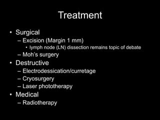 Treatment
• Surgical
– Excision (Margin 1 mm)
• lymph node (LN) dissection remains topic of debate
– Moh’s surgery
• Destructive
– Electrodessication/curretage
– Cryosurgery
– Laser phototherapy
• Medical
– Radiotherapy
 
