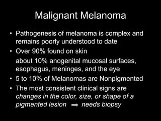 Malignant Melanoma
• Pathogenesis of melanoma is complex and
remains poorly understood to date
• Over 90% found on skin
about 10% anogenital mucosal surfaces,
esophagus, meninges, and the eye
• 5 to 10% of Melanomas are Nonpigmented
• The most consistent clinical signs are
changes in the color, size, or shape of a
pigmented lesion needs biopsy
 