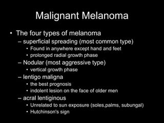 Malignant Melanoma
• The four types of melanoma
– superficial spreading (most common type)
• Found in anywhere except hand and feet
• prolonged radial growth phase
– Nodular (most aggressive type)
• vertical growth phase
– lentigo maligna
• the best prognosis
• indolent lesion on the face of older men
– acral lentiginous
• Unrelated to sun exposure (soles,palms, subungal)
• Hutchinson's sign
 