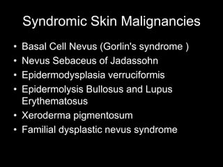 Syndromic Skin Malignancies
• Basal Cell Nevus (Gorlin's syndrome )
• Nevus Sebaceus of Jadassohn
• Epidermodysplasia verruciformis
• Epidermolysis Bullosus and Lupus
Erythematosus
• Xeroderma pigmentosum
• Familial dysplastic nevus syndrome
 