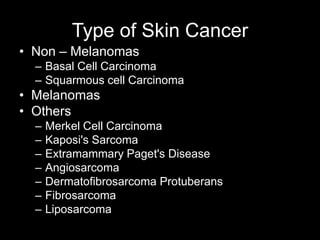 Type of Skin Cancer
• Non – Melanomas
– Basal Cell Carcinoma
– Squarmous cell Carcinoma
• Melanomas
• Others
– Merkel Cell Carcinoma
– Kaposi's Sarcoma
– Extramammary Paget's Disease
– Angiosarcoma
– Dermatofibrosarcoma Protuberans
– Fibrosarcoma
– Liposarcoma
 