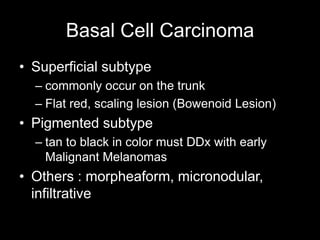 Basal Cell Carcinoma
• Superficial subtype
– commonly occur on the trunk
– Flat red, scaling lesion (Bowenoid Lesion)
• Pigmented subtype
– tan to black in color must DDx with early
Malignant Melanomas
• Others : morpheaform, micronodular,
infiltrative
 