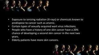 • Exposure to ionizing radiation (X-rays) or chemicals known to
predispose to cancer such as arsenic.
• Certain types of sexually acquired wart virus infections.
• People who have a history of one skin cancer have a 20%
chance of developing a second skin cancer in the next two
years.
• Elderly patients have more skin cancers.
 