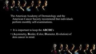 The American Academy of Dermatology and the
American Cancer Society recommend that individuals
perform monthly self-examinations.
• It is important to keep the ABCDE's
• (Asymmetry, Border, Color, Diameter, Evolution) of
skin cancer in mind.
 