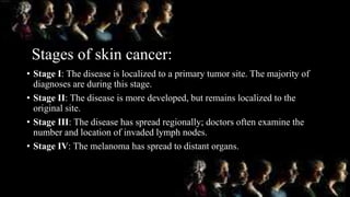 Stages of skin cancer:
• Stage I: The disease is localized to a primary tumor site. The majority of
diagnoses are during this stage.
• Stage II: The disease is more developed, but remains localized to the
original site.
• Stage III: The disease has spread regionally; doctors often examine the
number and location of invaded lymph nodes.
• Stage IV: The melanoma has spread to distant organs.
 
