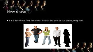 New research:
• 1 in 5 person dies from melanoma, the deadliest form of skin cancer, every hour.
 