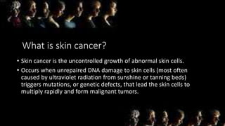 What is skin cancer?
• Skin cancer is the uncontrolled growth of abnormal skin cells.
• Occurs when unrepaired DNA damage to skin cells (most often
caused by ultraviolet radiation from sunshine or tanning beds)
triggers mutations, or genetic defects, that lead the skin cells to
multiply rapidly and form malignant tumors.
 