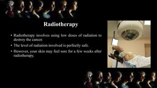 Radiotherapy
• Radiotherapy involves using low doses of radiation to
destroy the cancer.
• The level of radiation involved is perfectly safe.
• However, your skin may feel sore for a few weeks after
radiotherapy.
 