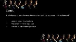 Conti..
Radiotherapy is sometimes used to treat basal cell and squamous cell carcinomas if:
• surgery would be unsuitable
• the cancer covers a large area
• the area is difficult to operate on
 