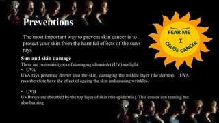 Preventions
The most important way to prevent skin cancer is to
protect your skin from the harmful effects of the sun's
rays
Sun and skin damage
There are two main types of damaging ultraviolet (UV) sunlight:
• UVA
UVA rays penetrate deeper into the skin, damaging the middle layer (the dermis). UVA
rays therefore have the effect of ageing the skin and causing wrinkles.
• UVB
UVB rays are absorbed by the top layer of skin (the epidermis). This causes sun tanning but
also burning
 