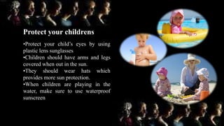 •Protect your child’s eyes by using
plastic lens sunglasses
•Children should have arms and legs
covered when out in the sun.
•They should wear hats which
provides more sun protection.
•When children are playing in the
water, make sure to use waterproof
sunscreen
Protect your childrens
 