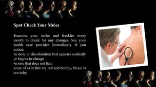 Spot Check Your Moles
Examine your moles and freckles every
month to check for any changes. See your
health care provider immediately if you
notice:
•a mole or discoloration that appears suddenly
or begins to change
•a sore that does not heal
areas of skin that are red and bumpy, bleed or
are itchy
 