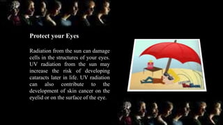 Protect your Eyes
Radiation from the sun can damage
cells in the structures of your eyes.
UV radiation from the sun may
increase the risk of developing
cataracts later in life. UV radiation
can also contribute to the
development of skin cancer on the
eyelid or on the surface of the eye.
 