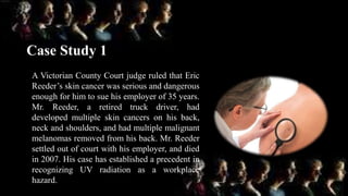 Case Study 1
A Victorian County Court judge ruled that Eric
Reeder’s skin cancer was serious and dangerous
enough for him to sue his employer of 35 years.
Mr. Reeder, a retired truck driver, had
developed multiple skin cancers on his back,
neck and shoulders, and had multiple malignant
melanomas removed from his back. Mr. Reeder
settled out of court with his employer, and died
in 2007. His case has established a precedent in
recognizing UV radiation as a workplace
hazard.
 