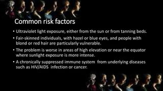 Common risk factors
• Ultraviolet light exposure, either from the sun or from tanning beds.
• Fair-skinned individuals, with hazel or blue eyes, and people with
blond or red hair are particularly vulnerable.
• The problem is worse in areas of high elevation or near the equator
where sunlight exposure is more intense.
• A chronically suppressed immune system from underlying diseases
such as HIV/AIDS infection or cancer.
 