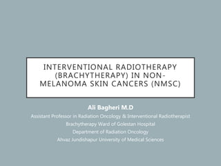 INTERVENTIONAL RADIOTHERAPY
(BRACHYTHERAPY) IN NON-
MELANOMA SKIN CANCERS (NMSC)
Ali Bagheri M.D
Assistant Professor in Radiation Oncology & Interventional Radiotherapist
Brachytherapy Ward of Golestan Hospital
Department of Radiation Oncology
Ahvaz Jundishapur University of Medical Sciences
 