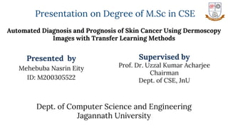 Automated Diagnosis and Prognosis of Skin Cancer Using Dermoscopy
Images with Transfer Learning Methods
Presented by
Mehebuba Nasrin Eity
ID: M200305522
Supervised by
Prof. Dr. Uzzal Kumar Acharjee
Chairman
Dept. of CSE, JnU
Dept. of Computer Science and Engineering
Jagannath University
Presentation on Degree of M.Sc in CSE
 