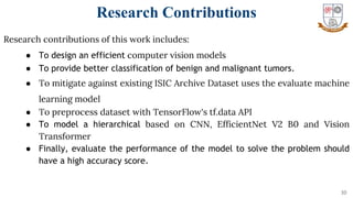 Research contributions of this work includes:
● To design an efficient computer vision models
● To provide better classification of benign and malignant tumors.
● To mitigate against existing ISIC Archive Dataset uses the evaluate machine
learning model
● To preprocess dataset with TensorFlow's tf.data API
● To model a hierarchical based on CNN, EfficientNet V2 B0 and Vision
Transformer
● Finally, evaluate the performance of the model to solve the problem should
have a high accuracy score.
10
Research Contributions
 