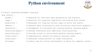 14
# Install necessary packages using pip
!pip install 
pandas  # Required for efficient data manipulation and analysis.
numpy  # Essential for numerical operations and working with arrays.
matplotlib  # Necessary for creating various types of plots and charts.
seaborn  # Enhances data visualization with attractive statistical graphics.
tensorflow  # Fundamental for building and training machine learning models.
tensorflow-addons  # Extends TensorFlow with additional functionalities.
tensorflow_hub  # Provides access to pre-trained machine learning models.
scikit-learn  # Comprehensive library for machine learning tasks.
scikit-plot  # Generates visualizations for model evaluation.
Vit-keras # Likely used for Vision Transformers in Keras for computer vision.
Python environment
 