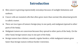 ● Skin cancer is growing exponentially nowadays because of sunlight limitations and
sunburn.
● Cancer cells are mutated cells that often grow more than normal; this abnormal growth
is called a tumor.
● There are two types of tumors: benign (stay in one part), and malignant (spread to other
parts of the body).
● Malignant tumors are cancerous because they spread to other parts of the body. On the
other hand, benign tumors stay in one part of the body.
● Benign tumors have distinct, smooth, regular borders, while malignant tumors grow
faster than benign tumors without border restriction. 3
Introduction
 