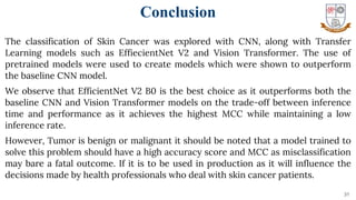 31
The classification of Skin Cancer was explored with CNN, along with Transfer
Learning models such as EffiecientNet V2 and Vision Transformer. The use of
pretrained models were used to create models which were shown to outperform
the baseline CNN model.
We observe that EfficientNet V2 B0 is the best choice as it outperforms both the
baseline CNN and Vision Transformer models on the trade-off between inference
time and performance as it achieves the highest MCC while maintaining a low
inference rate.
However, Tumor is benign or malignant it should be noted that a model trained to
solve this problem should have a high accuracy score and MCC as misclassification
may bare a fatal outcome. If it is to be used in production as it will influence the
decisions made by health professionals who deal with skin cancer patients.
Conclusion
 