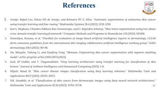 32
1. Araújo, Rafael Luz, Flávio HD de Araújo, and Romuere RV E. Silva. "Automatic segmentation of melanoma skin cancer
using transfer learning and fine-tuning." Multimedia Systems 28.4 (2022): 1239-1250.
2. Karri, Meghana, Chandra Sekhara Rao Annavarapu, and U. Rajendra Acharya. "Skin lesion segmentation using two-phase
cross-domain transfer learning framework." Computer Methods and Programs in Biomedicine 231 (2023): 107408.
3. Daneshjou, Roxana, et al. "Checklist for evaluation of image-based artificial intelligence reports in dermatology: CLEAR
derm consensus guidelines from the international skin imaging collaboration artificial intelligence working group." JAMA
dermatology 158.1 (2022): 90-96.
4. Hu, Mingzhe, Yuheng Li, and Xiaofeng Yang. "Skinsam: Empowering skin cancer segmentation with segment anything
model." arXiv preprint arXiv:2304.13973 (2023).
5. Jasil, SP Godlin, and V. Ulagamuthalvi. "Deep learning architecture using transfer learning for classification of skin
lesions." Journal of Ambient Intelligence and Humanized Computing (2021): 1-8.
6. Mijwil, Maad M. "Skin cancer disease images classification using deep learning solutions." Multimedia Tools and
Applications 80.17 (2021): 26255-26271.
7. SM, Jaisakthi, et al. "Classification of skin cancer from dermoscopic images using deep neural network architectures."
Multimedia Tools and Applications 82.10 (2023): 15763-15778.
References
 