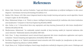 33
8. Jobson, Dale, Victoria Mar, and Ian Freckelton. "Legal and ethical considerations of artificial intelligence in skin cancer
diagnosis." Australasian Journal of Dermatology 63.1 (2022): e1-e5.
9. Balaha, H.M., Hassan, A.ES. Skin cancer diagnosis based on deep transfer learning and sparrow search algorithm. Neural
Comput & Applic 35, 815–853 (2023).
10. Khan, Muhammad Attique, et al. "Pixels to classes: intelligent learning framework for multiclass skin lesion localization
and classification." Computers & Electrical Engineering 90 (2021): 106956.
11. Afza, Farhat, et al. "A hierarchical three-step superpixels and deep learning framework for skin lesion classification."
Methods 202 (2022): 88-102.
12. Shorfuzzaman, Mohammad. "An explainable stacked ensemble of deep learning models for improved melanoma skin
cancer detection." Multimedia Systems 28.4 (2022): 1309-1323.
13. Sevli, Onur. "A deep convolutional neural network-based pigmented skin lesion classification application and experts
evaluation." Neural Computing and Applications 33.18 (2021): 12039-12050.
14. Keerthana, Duggani, et al. "Hybrid convolutional neural networks with SVM classifier for classification of skin cancer."
Biomedical Engineering Advances 5 (2023): 100069.
15. Goyal, Manu, et al. "Artificial intelligence-based image classification methods for diagnosis of skin cancer: Challenges and
References
 