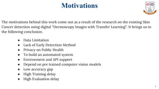 The motivations behind this work come out as a result of the research on the existing Skin
Cancer detection using digital “Dermoscopy Images with Transfer Learning”. It brings us to
the following conclusion.
● Data Limitation
● Lack of Early Detection Method
● Privacy on Public Health
● To build an automated system
● Environment and API support
● Depend on pre trained computer vision models
● Low accuracy gap
● High Training delay
● High Evaluation delay
4
Motivations
 