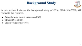 In this section, I discuss the background study of CNN, EfficientNetV2B0, ViT
related to this research.
● Convolutional Neural Networks (CNN)
● EfficientNet V2 B0
● Vision Transformer (ViT)
6
Background Study
 