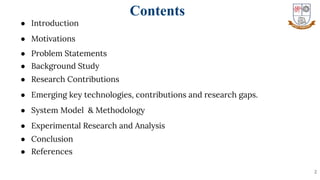 Contents
● Introduction
● Motivations
● Problem Statements
● Background Study
● Research Contributions
● Emerging key technologies, contributions and research gaps.
● System Model & Methodology
● Experimental Research and Analysis
● Conclusion
● References
2
 