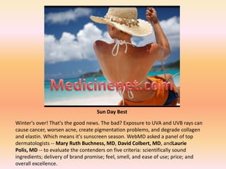 Medicinenet.com Sun Day Best Winter&apos;s over! That&apos;s the good news. The bad? Exposure to UVA and UVB rays can cause cancer, worsen acne, create pigmentation problems, and degrade collagen and elastin. Which means it&apos;s sunscreen season. WebMD asked a panel of top dermatologists -- Mary Ruth Buchness, MD, David Colbert, MD, andLaurie Polis, MD -- to evaluate the contenders on five criteria: scientifically sound ingredients; delivery of brand promise; feel, smell, and ease of use; price; and overall excellence. 