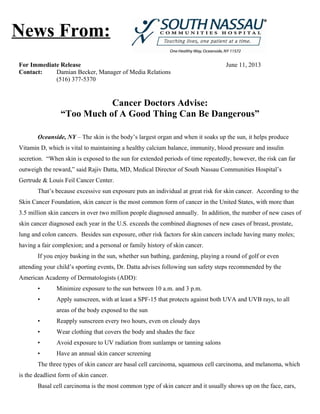 For Immediate Release June 11, 2013
Contact: Damian Becker, Manager of Media Relations
(516) 377-5370
Cancer Doctors Advise:
“Too Much of A Good Thing Can Be Dangerous”
Oceanside, NY – The skin is the body’s largest organ and when it soaks up the sun, it helps produce
Vitamin D, which is vital to maintaining a healthy calcium balance, immunity, blood pressure and insulin
secretion. “When skin is exposed to the sun for extended periods of time repeatedly, however, the risk can far
outweigh the reward,” said Rajiv Datta, MD, Medical Director of South Nassau Communities Hospital’s
Gertrude & Louis Feil Cancer Center.
That’s because excessive sun exposure puts an individual at great risk for skin cancer. According to the
Skin Cancer Foundation, skin cancer is the most common form of cancer in the United States, with more than
3.5 million skin cancers in over two million people diagnosed annually. In addition, the number of new cases of
skin cancer diagnosed each year in the U.S. exceeds the combined diagnoses of new cases of breast, prostate,
lung and colon cancers. Besides sun exposure, other risk factors for skin cancers include having many moles;
having a fair complexion; and a personal or family history of skin cancer.
If you enjoy basking in the sun, whether sun bathing, gardening, playing a round of golf or even
attending your child’s sporting events, Dr. Datta advises following sun safety steps recommended by the
American Academy of Dermatologists (ADD):
• Minimize exposure to the sun between 10 a.m. and 3 p.m.
• Apply sunscreen, with at least a SPF-15 that protects against both UVA and UVB rays, to all
areas of the body exposed to the sun
• Reapply sunscreen every two hours, even on cloudy days
• Wear clothing that covers the body and shades the face
• Avoid exposure to UV radiation from sunlamps or tanning salons
• Have an annual skin cancer screening
The three types of skin cancer are basal cell carcinoma, squamous cell carcinoma, and melanoma, which
is the deadliest form of skin cancer.
Basal cell carcinoma is the most common type of skin cancer and it usually shows up on the face, ears,
News From:
 