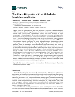 Symmetry 2019, 11, 790; doi:10.3390/sym11060790 www.mdpi.com/journal/symmetry
Article
Skin Cancer Diagnostics with an All-Inclusive
Smartphone Application
Upender Kalwa, Christopher Legner, Taejoon Kong, and Santosh Pandey *
Department of Electrical and Computer Engineering, Iowa State University,
Ames, IA 50011, USA
* Correspondence: pandey@iastate.edu; Tel.: +1 515-294-7504
Received: 20 May 2019; Accepted: 12 June 2019; Published: 13 June 2019
Abstract: Among the different types of skin cancer, melanoma is considered to be the deadliest and
is difficult to treat at advanced stages. Detection of melanoma at earlier stages can lead to reduced
mortality rates. Desktop-based computer-aided systems have been developed to assist
dermatologists with early diagnosis. However, there is significant interest in developing portable,
at-home melanoma diagnostic systems which can assess the risk of cancerous skin lesions. Here, we
present a smartphone application that combines image capture capabilities with preprocessing and
segmentation to extract the Asymmetry, Border irregularity, Color variegation, and Diameter
(ABCD) features of a skin lesion. Using the feature sets, classification of malignancy is achieved
through support vector machine classifiers. By using adaptive algorithms in the individual data-
processing stages, our approach is made computationally light, user friendly, and reliable in
discriminating melanoma cases from benign ones. Images of skin lesions are either captured with
the smartphone camera or imported from public datasets. The entire process from image capture to
classification runs on an Android smartphone equipped with a detachable 10x lens, and processes
an image in less than a second. The overall performance metrics are evaluated on a public database
of 200 images with Synthetic Minority Over-sampling Technique (SMOTE) (80% sensitivity, 90%
specificity, 88% accuracy, and 0.85 area under curve (AUC)) and without SMOTE (55% sensitivity,
95% specificity, 90% accuracy, and 0.75 AUC). The evaluated performance metrics and computation
times are comparable or better than previous methods. This all-inclusive smartphone application is
designed to be easy-to-download and easy-to-navigate for the end user, which is imperative for the
eventual democratization of such medical diagnostic systems.
Keywords: Skin cancer; melanoma; active contours; lesion classifier; smartphone diagnostics;
computer-aided diagnostic system
1. Introduction
Skin is the largest organ in the human body and comprises two distinct layers: epidermis and
dermis. While the epidermis protects the body from harsh exposures (such as ultraviolet radiation,
infection, injuries, and water loss), the dermis provides nutrition and energy to the epidermis through
a network of blood vessels [1–3]. As with every organ in the body, the skin is prone to different forms
of cancer. The two most common skin cancers are the basal cell carcinoma and squamous cell
carcinoma, which arise from epidermal cells called keratinocytes [4]. A third, deadlier form of skin
cancer is malignant melanoma, which develops from epidermal cells called melanocytes. Today,
melanoma is notoriously frequent because of increasingly high rates of incidence that lead to a
majority of skin cancer deaths [5,6].
To some extent, skin cancer is preventable, and regular screening of skin moles, either in the
clinic or at-home, is beneficial for curtailing the progress of the disease. However, current guidelines
 