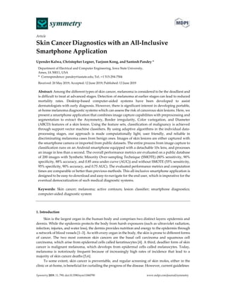 Article
Skin Cancer Diagnostics with an All-Inclusive
Smartphone Application
Upender Kalwa, Christopher Legner, Taejoon Kong, and Santosh Pandey *
Department of Electrical and Computer Engineering, Iowa State University,
Ames, IA 50011, USA
* Correspondence: pandey@iastate.edu; Tel.: +1 515-294-7504
Received: 20 May 2019; Accepted: 12 June 2019; Published: 13 June 2019
Abstract: Among the different types of skin cancer, melanoma is considered to be the deadliest and
is difficult to treat at advanced stages. Detection of melanoma at earlier stages can lead to reduced
mortality rates. Desktop-based computer-aided systems have been developed to assist
dermatologists with early diagnosis. However, there is significant interest in developing portable,
at-home melanoma diagnostic systems which can assess the risk of cancerous skin lesions. Here, we
present a smartphone application that combines image capture capabilities with preprocessing and
segmentation to extract the Asymmetry, Border irregularity, Color variegation, and Diameter
(ABCD) features of a skin lesion. Using the feature sets, classification of malignancy is achieved
through support vector machine classifiers. By using adaptive algorithms in the individual data-
processing stages, our approach is made computationally light, user friendly, and reliable in
discriminating melanoma cases from benign ones. Images of skin lesions are either captured with
the smartphone camera or imported from public datasets. The entire process from image capture to
classification runs on an Android smartphone equipped with a detachable 10x lens, and processes
an image in less than a second. The overall performance metrics are evaluated on a public database
of 200 images with Synthetic Minority Over-sampling Technique (SMOTE) (80% sensitivity, 90%
specificity, 88% accuracy, and 0.85 area under curve (AUC)) and without SMOTE (55% sensitivity,
95% specificity, 90% accuracy, and 0.75 AUC). The evaluated performance metrics and computation
times are comparable or better than previous methods. This all-inclusive smartphone application is
designed to be easy-to-download and easy-to-navigate for the end user, which is imperative for the
eventual democratization of such medical diagnostic systems.
Keywords: Skin cancer; melanoma; active contours; lesion classifier; smartphone diagnostics;
computer-aided diagnostic system
1. Introduction
Skin is the largest organ in the human body and comprises two distinct layers: epidermis and
dermis. While the epidermis protects the body from harsh exposures (such as ultraviolet radiation,
infection, injuries, and water loss), the dermis provides nutrition and energy to the epidermis through
a network of blood vessels [1–3]. As with every organ in the body, the skin is prone to different forms
of cancer. The two most common skin cancers are the basal cell carcinoma and squamous cell
carcinoma, which arise from epidermal cells called keratinocytes [4]. A third, deadlier form of skin
cancer is malignant melanoma, which develops from epidermal cells called melanocytes. Today,
melanoma is notoriously frequent because of increasingly high rates of incidence that lead to a
majority of skin cancer deaths [5,6].
To some extent, skin cancer is preventable, and regular screening of skin moles, either in the
clinic or at-home, is beneficial for curtailing the progress of the disease. However, current guidelines
Symmetry 2019, 11, 790; doi:10.3390/sym11060790 www.mdpi.com/journal/symmetry
 