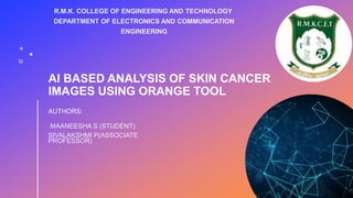 AI BASED ANALYSIS OF SKIN CANCER
IMAGES USING ORANGE TOOL
AUTHORS:
MAANEESHA S (STUDENT)
SIVALAKSHMI P(ASSOCIATE
PROFESSOR)
R.M.K. COLLEGE OF ENGINEERING AND TECHNOLOGY
DEPARTMENT OF ELECTRONICS AND COMMUNICATION
ENGINEERING
 