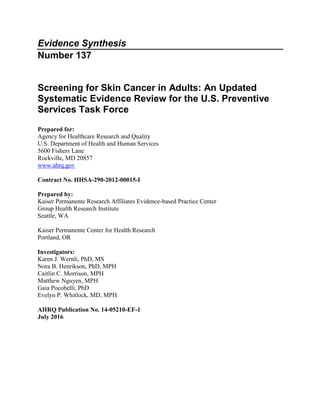 Evidence Synthesis
Number 137
Screening for Skin Cancer in Adults: An Updated
Systematic Evidence Review for the U.S. Preventive
Services Task Force
Prepared for:
Agency for Healthcare Research and Quality
U.S. Department of Health and Human Services
5600 Fishers Lane
Rockville, MD 20857
www.ahrq.gov
Contract No. HHSA-290-2012-00015-I
Prepared by:
Kaiser Permanente Research Affiliates Evidence-based Practice Center
Group Health Research Institute
Seattle, WA
Kaiser Permanente Center for Health Research
Portland, OR
Investigators:
Karen J. Wernli, PhD, MS
Nora B. Henrikson, PhD, MPH
Caitlin C. Morrison, MPH
Matthew Nguyen, MPH
Gaia Pocobelli, PhD
Evelyn P. Whitlock, MD, MPH
AHRQ Publication No. 14-05210-EF-1
July 2016
 