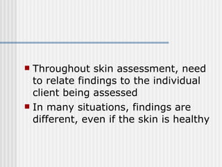 Throughout skin assessment, need to relate findings to the individual client being assessed  In many situations, findings are different, even if the skin is healthy 