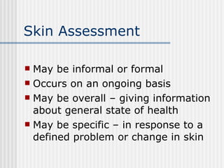 Skin Assessment May be informal or formal Occurs on an ongoing basis May be overall – giving information about general state of health May be specific – in response to a defined problem or change in skin 