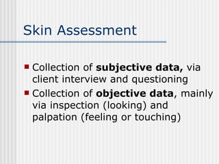 Skin Assessment Collection of  subjective data,  via client interview and questioning Collection of  objective data , mainly via inspection (looking) and palpation (feeling or touching) 
