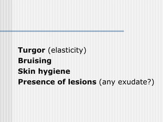 Turgor  (elasticity) Bruising Skin hygiene Presence of lesions  (any exudate?) 