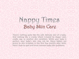 There's	
   nothing	
   quite	
   like	
   the	
   so1,	
   delicate	
   skin	
   of	
   a	
   baby.	
  
And	
   nothing	
   like	
   a	
   cranky	
   infant	
   irritated	
   by	
   diaper	
   rash,	
  
cradle	
   cap,	
   or	
   another	
   skin	
   condi<on.	
   While	
   your	
   baby	
   is	
  
perfect,	
   your	
   baby's	
   skin	
   may	
   not	
   be.	
   Many	
   babies	
   are	
  
prone	
   to	
   skin	
   irrita<on	
   in	
   the	
   ﬁrst	
   few	
   months	
   a1er	
   birth.	
  
Here's	
  how	
  to	
  spot	
  and	
  treat	
  common	
  baby	
  skin	
  problems.	
  
                                                 	
  
 