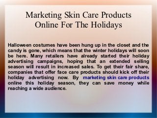 Marketing Skin Care Products
        Online For The Holidays

Halloween costumes have been hung up in the closet and the
candy is gone, which means that the winter holidays will soon
be here. Many retailers have already started their holiday
advertising campaigns, hoping that an extended selling
season will result in increased sales. To get their fair share,
companies that offer face care products should kick off their
holiday advertising now. By marketing skin care products
online this holiday season, they can save money while
reaching a wide audience.
 