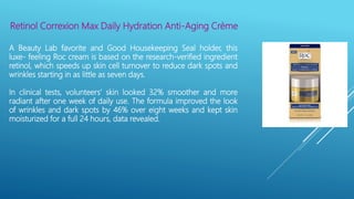 Retinol Correxion Max Daily Hydration Anti-Aging Crème
A Beauty Lab favorite and Good Housekeeping Seal holder, this
luxe- feeling Roc cream is based on the research-verified ingredient
retinol, which speeds up skin cell turnover to reduce dark spots and
wrinkles starting in as little as seven days.
In clinical tests, volunteers’ skin looked 32% smoother and more
radiant after one week of daily use. The formula improved the look
of wrinkles and dark spots by 46% over eight weeks and kept skin
moisturized for a full 24 hours, data revealed.
 