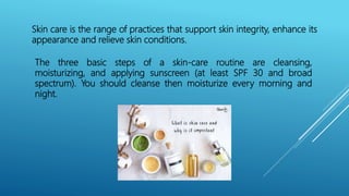 Skin care is the range of practices that support skin integrity, enhance its
appearance and relieve skin conditions.
The three basic steps of a skin-care routine are cleansing,
moisturizing, and applying sunscreen (at least SPF 30 and broad
spectrum). You should cleanse then moisturize every morning and
night.
 