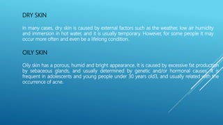DRY SKIN
In many cases, dry skin is caused by external factors such as the weather, low air humidity
and immersion in hot water, and it is usually temporary. However, for some people it may
occur more often and even be a lifelong condition.
OILY SKIN
Oily skin has a porous, humid and bright appearance. It is caused by excessive fat production
by sebaceous glands, and usually determined by genetic and/or hormonal causes. It is
frequent in adolescents and young people under 30 years old3, and usually related with the
occurrence of acne.
 
