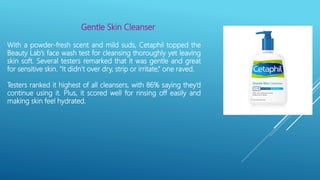 Gentle Skin Cleanser
With a powder-fresh scent and mild suds, Cetaphil topped the
Beauty Lab’s face wash test for cleansing thoroughly yet leaving
skin soft. Several testers remarked that it was gentle and great
for sensitive skin. “It didn’t over dry, strip or irritate,” one raved.
Testers ranked it highest of all cleansers, with 86% saying they’d
continue using it. Plus, it scored well for rinsing off easily and
making skin feel hydrated.
 