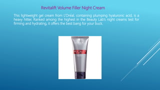 Revitalift Volume Filler Night Cream
This lightweight gel cream from L’Oréal, containing plumping hyaluronic acid, is a
heavy hitter. Ranked among the highest in the Beauty Lab's night creams test for
firming and hydrating, it offers the best bang for your buck.
 