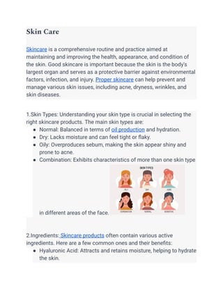 Skin Care
Skincare is a comprehensive routine and practice aimed at
maintaining and improving the health, appearance, and condition of
the skin. Good skincare is important because the skin is the body's
largest organ and serves as a protective barrier against environmental
factors, infection, and injury. Proper skincare can help prevent and
manage various skin issues, including acne, dryness, wrinkles, and
skin diseases.
1.Skin Types: Understanding your skin type is crucial in selecting the
right skincare products. The main skin types are:
● Normal: Balanced in terms of oil production and hydration.
● Dry: Lacks moisture and can feel tight or flaky.
● Oily: Overproduces sebum, making the skin appear shiny and
prone to acne.
● Combination: Exhibits characteristics of more than one skin type
in different areas of the face.
2.Ingredients: Skincare products often contain various active
ingredients. Here are a few common ones and their benefits:
● Hyaluronic Acid: Attracts and retains moisture, helping to hydrate
the skin.
 